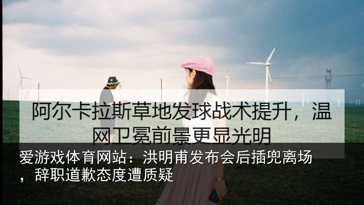 爱游戏体育网站：洪明甫发布会后插兜离场，辞职道歉态度遭质疑