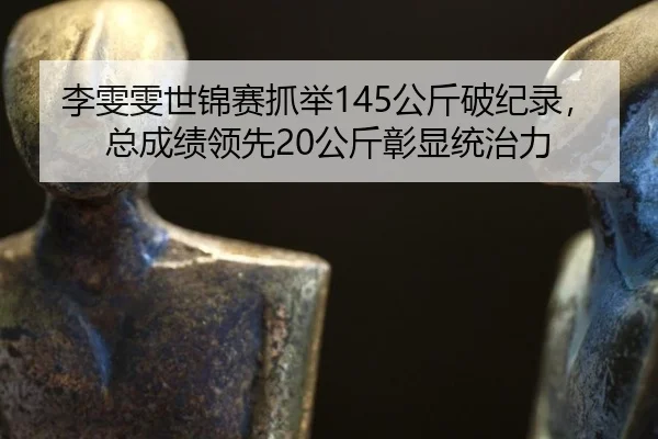 李雯雯世锦赛抓举145公斤破纪录，总成绩领先20公斤彰显统治力