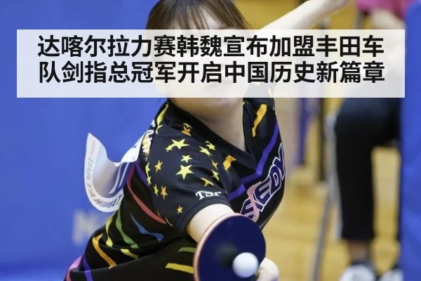 达喀尔拉力赛韩魏宣布加盟丰田车队剑指总冠军开启中国历史新篇章